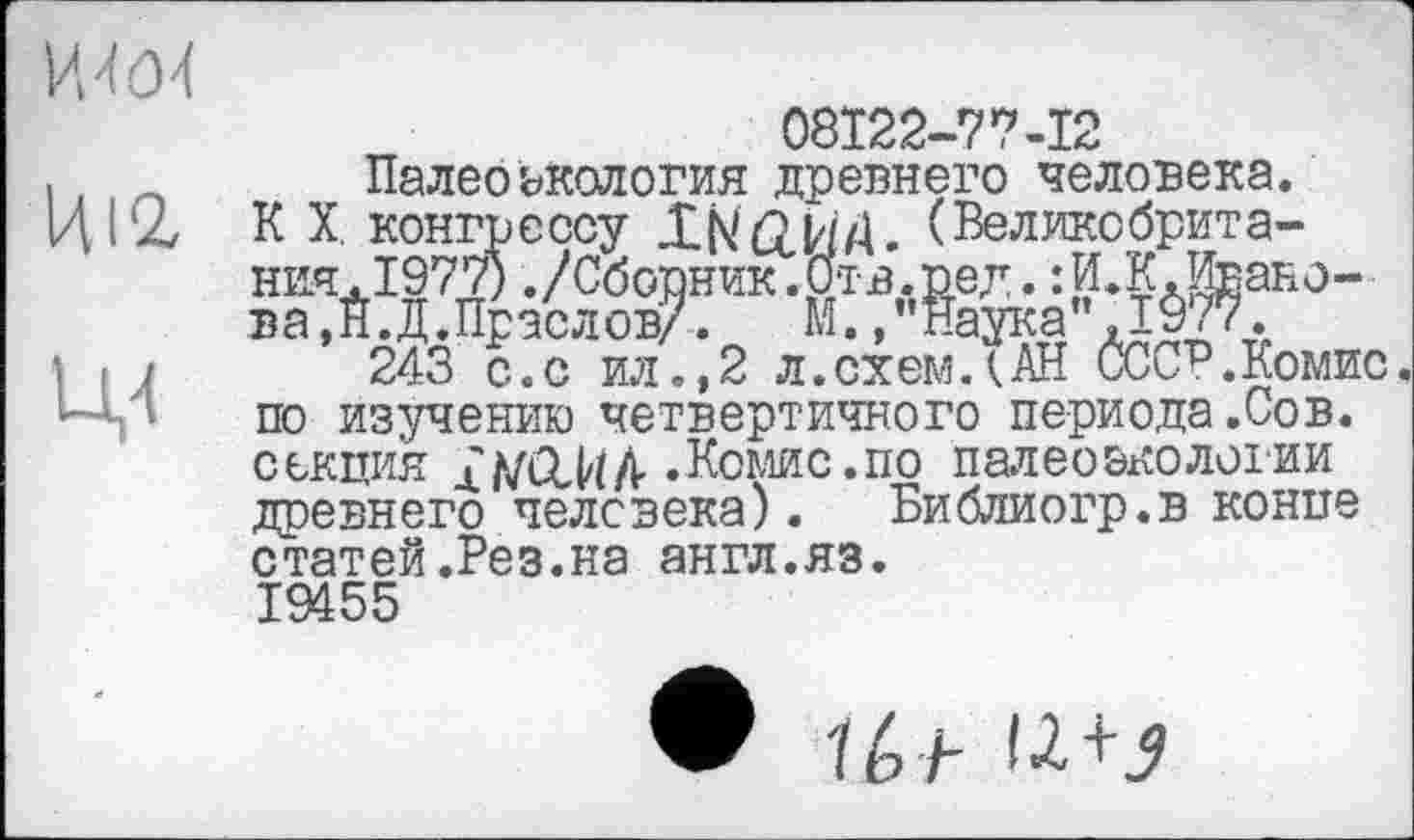 ﻿ІШ
Ц4
F осу ХКйИД. (Великодрита-0./Сборник.Отв.ред.іИ.К.Ивано-[раслов/. М.,"Наука’,1^77.
08122-77-12
Палеоэкология древнего человека. К X. конг' ния. 1977)., ва.Н.Д.Праслов/. М., "Наука" ,1У7‘/.
243 с.с ил.,2 л.схемДАН СССР.Комис, по изучению четвертичного периода.Сов. секция Xh/ClVtA- .Комис.по палеоэкологии древнего человека). Библиогр.в конпе статей .Рез.на англ.яз. 19455
